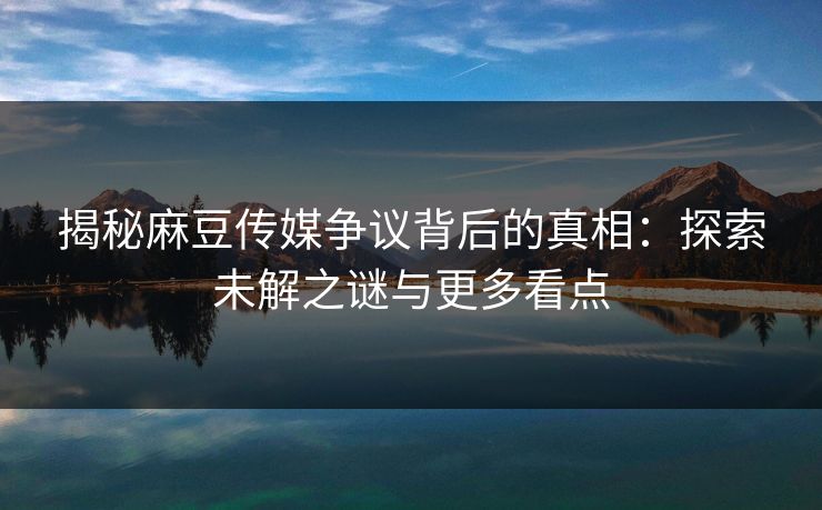 揭秘麻豆传媒争议背后的真相:探索未解之谜与更多看点