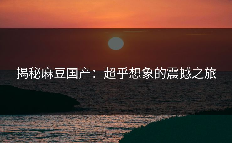 揭秘麻豆国产:超乎想象的震撼之旅