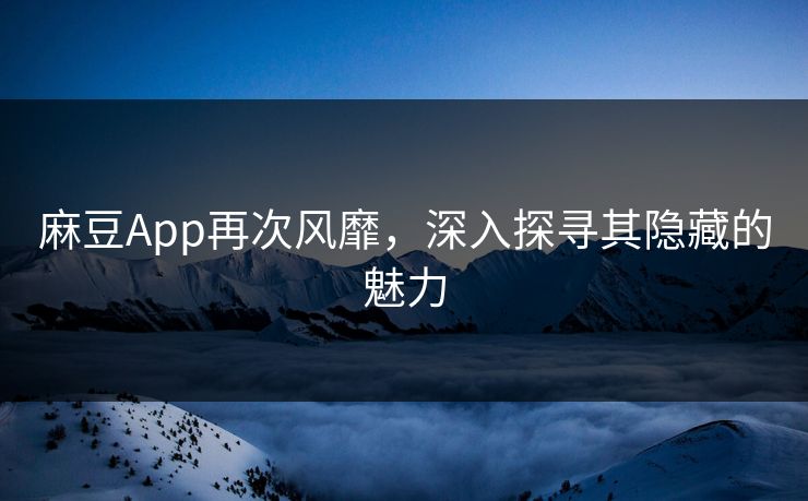 麻豆App再次风靡，深入探寻其隐藏的魅力